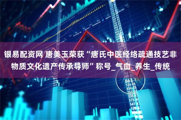 银易配资网 唐美玉荣获“唐氏中医经络疏通技艺非物质文化遗产传承导师”称号_气血_养生_传统