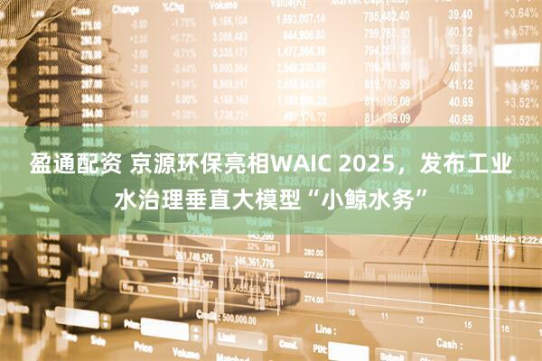 盈通配资 京源环保亮相WAIC 2025，发布工业水治理垂直大模型“小鲸水务”