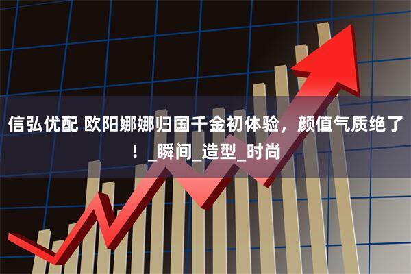 信弘优配 欧阳娜娜归国千金初体验,颜值气质绝了!_瞬间_造型_时尚