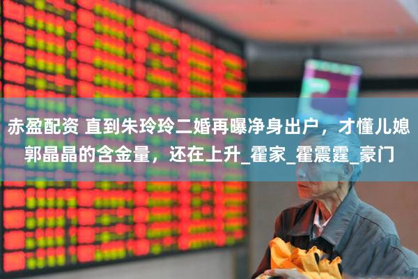 赤盈配资 直到朱玲玲二婚再曝净身出户,才懂儿媳郭晶晶的含金量,还在上升_霍家_霍震霆_豪门