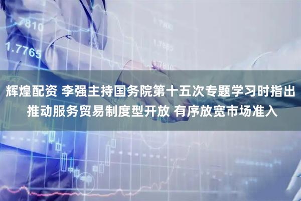 辉煌配资 李强主持国务院第十五次专题学习时指出 推动服务贸易制度型开放 有序放宽市场准入