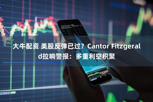 大牛配资 美股反弹已过？Cantor Fitzgerald拉响警报：多重利空积聚