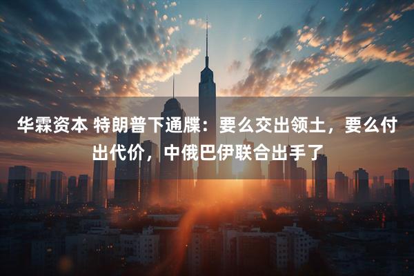 华霖资本 特朗普下通牒：要么交出领土，要么付出代价，中俄巴伊联合出手了