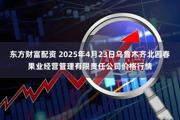 东方财富配资 2025年4月23日乌鲁木齐北园春果业经营管理有限责任公司价格行情