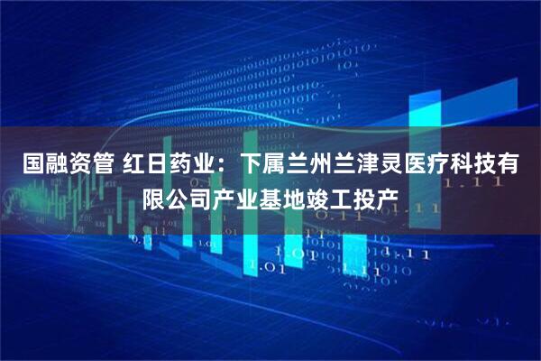 国融资管 红日药业：下属兰州兰津灵医疗科技有限公司产业基地竣工投产