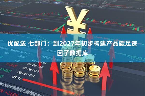 优配送 七部门：到2027年初步构建产品碳足迹因子数据库