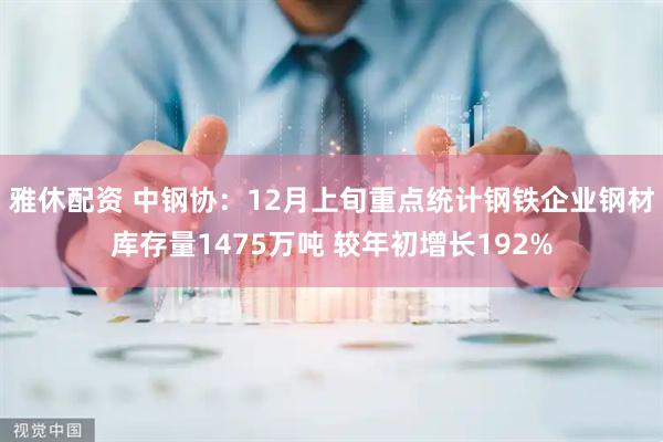 雅休配资 中钢协：12月上旬重点统计钢铁企业钢材库存量1475万吨 较年初增长192%