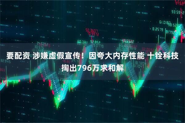 要配资 涉嫌虚假宣传！因夸大内存性能 十铨科技掏出796万求和解