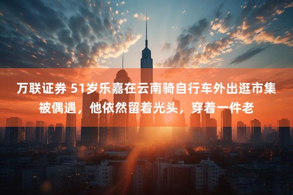 万联证券 51岁乐嘉在云南骑自行车外出逛市集被偶遇，他依然留着光头，穿着一件老