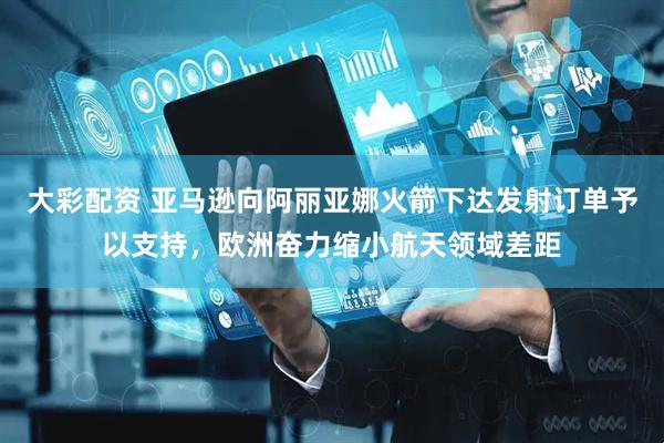 大彩配资 亚马逊向阿丽亚娜火箭下达发射订单予以支持，欧洲奋力缩小航天领域差距